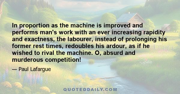 In proportion as the machine is improved and performs man's work with an ever increasing rapidity and exactness, the labourer, instead of prolonging his former rest times, redoubles his ardour, as if he wished to rival