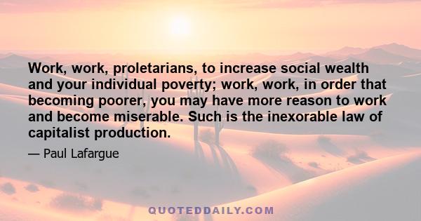 Work, work, proletarians, to increase social wealth and your individual poverty; work, work, in order that becoming poorer, you may have more reason to work and become miserable. Such is the inexorable law of capitalist 