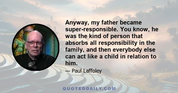 Anyway, my father became super-responsible. You know, he was the kind of person that absorbs all responsibility in the family, and then everybody else can act like a child in relation to him.