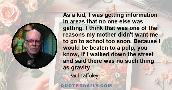 As a kid, I was getting information in areas that no one else was getting. I think that was one of the reasons my mother didn't want me to go to school too soon. Because I would be beaten to a pulp, you know, if I