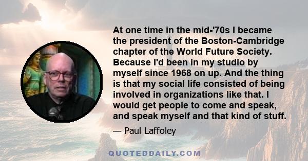 At one time in the mid-'70s I became the president of the Boston-Cambridge chapter of the World Future Society. Because I'd been in my studio by myself since 1968 on up. And the thing is that my social life consisted of 