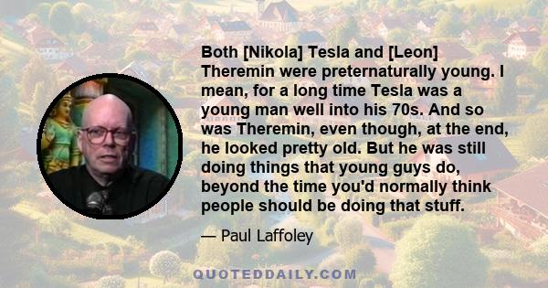 Both [Nikola] Tesla and [Leon] Theremin were preternaturally young. I mean, for a long time Tesla was a young man well into his 70s. And so was Theremin, even though, at the end, he looked pretty old. But he was still