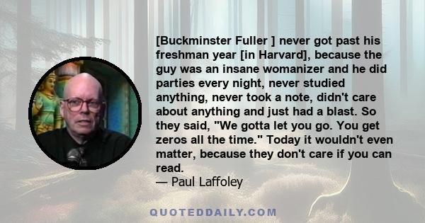 [Buckminster Fuller ] never got past his freshman year [in Harvard], because the guy was an insane womanizer and he did parties every night, never studied anything, never took a note, didn't care about anything and just 