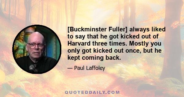 [Buckminster Fuller] always liked to say that he got kicked out of Harvard three times. Mostly you only got kicked out once, but he kept coming back.