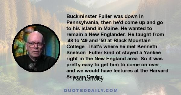 Buckminster Fuller was down in Pennsylvania, then he'd come up and go to his island in Maine. He wanted to remain a New Englander. He taught from '48 to '49 and '50 at Black Mountain College. That's where he met Kenneth 