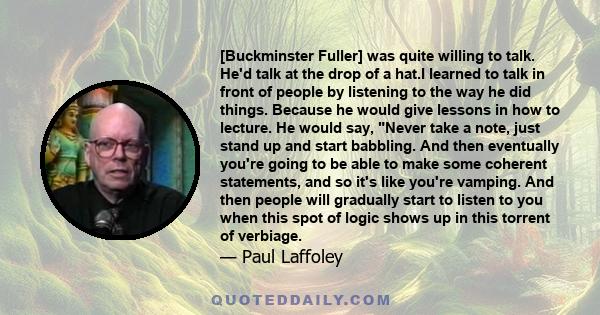 [Buckminster Fuller] was quite willing to talk. He'd talk at the drop of a hat.I learned to talk in front of people by listening to the way he did things. Because he would give lessons in how to lecture. He would say,