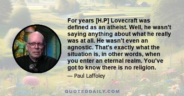 For years [H.P] Lovecraft was defined as an atheist. Well, he wasn't saying anything about what he really was at all. He wasn't even an agnostic. That's exactly what the situation is, in other words, when you enter an