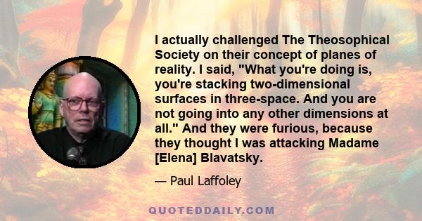 I actually challenged The Theosophical Society on their concept of planes of reality. I said, What you're doing is, you're stacking two-dimensional surfaces in three-space. And you are not going into any other