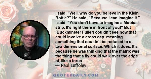 I said, Well, why do you believe in the Klein Bottle? He said, Because I can imagine it. I said, You don't have to imagine a Mobius strip. It's right there in front of you! But [Buckminster Fuller] couldn't see how that 