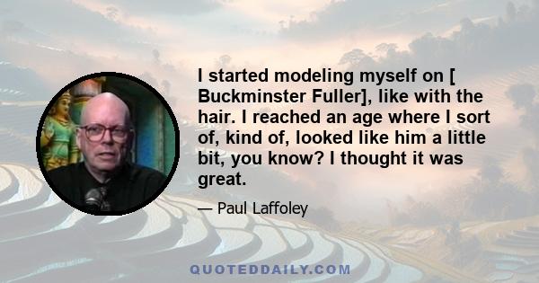 I started modeling myself on [ Buckminster Fuller], like with the hair. I reached an age where I sort of, kind of, looked like him a little bit, you know? I thought it was great.