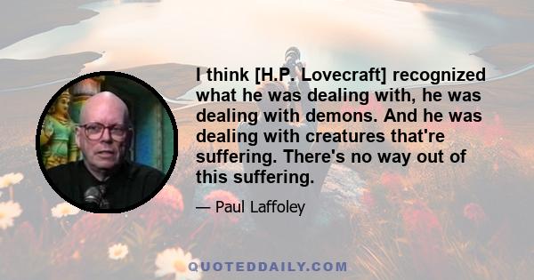 I think [H.P. Lovecraft] recognized what he was dealing with, he was dealing with demons. And he was dealing with creatures that're suffering. There's no way out of this suffering.