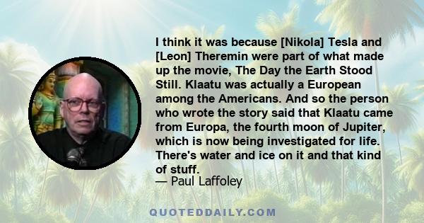 I think it was because [Nikola] Tesla and [Leon] Theremin were part of what made up the movie, The Day the Earth Stood Still. Klaatu was actually a European among the Americans. And so the person who wrote the story