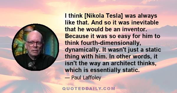 I think [Nikola Tesla] was always like that. And so it was inevitable that he would be an inventor. Because it was so easy for him to think fourth-dimensionally, dynamically. It wasn't just a static thing with him. In