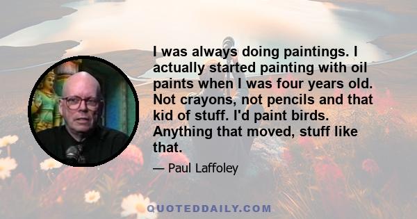 I was always doing paintings. I actually started painting with oil paints when I was four years old. Not crayons, not pencils and that kid of stuff. I'd paint birds. Anything that moved, stuff like that.