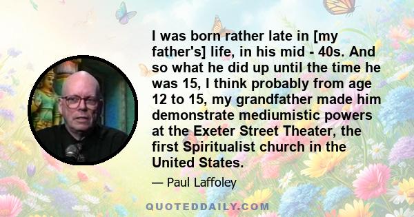 I was born rather late in [my father's] life, in his mid - 40s. And so what he did up until the time he was 15, I think probably from age 12 to 15, my grandfather made him demonstrate mediumistic powers at the Exeter