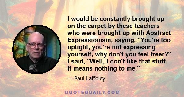 I would be constantly brought up on the carpet by these teachers who were brought up with Abstract Expressionism, saying, You're too uptight, you're not expressing yourself, why don't you feel freer? I said, Well, I