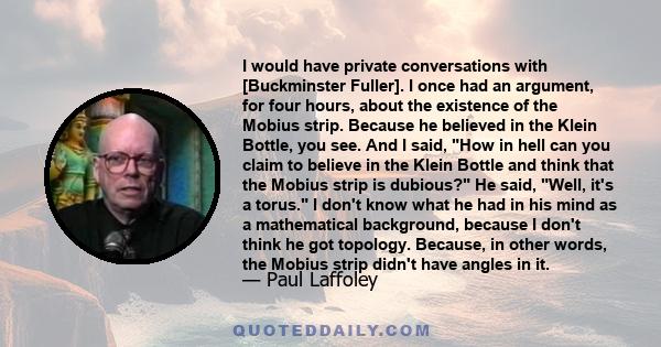 I would have private conversations with [Buckminster Fuller]. I once had an argument, for four hours, about the existence of the Mobius strip. Because he believed in the Klein Bottle, you see. And I said, How in hell