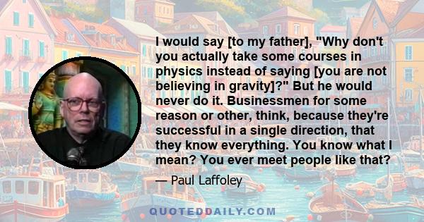 I would say [to my father], Why don't you actually take some courses in physics instead of saying [you are not believing in gravity]? But he would never do it. Businessmen for some reason or other, think, because