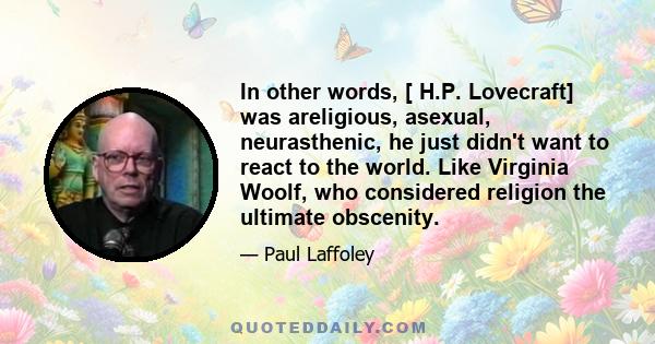 In other words, [ H.P. Lovecraft] was areligious, asexual, neurasthenic, he just didn't want to react to the world. Like Virginia Woolf, who considered religion the ultimate obscenity.