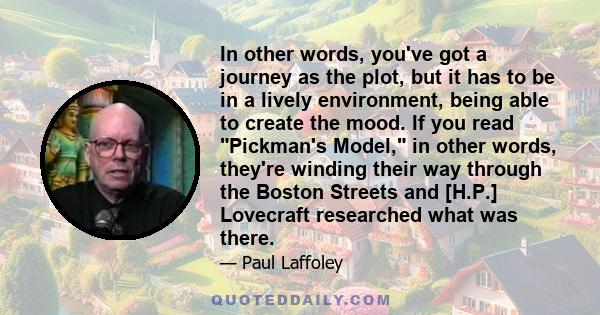 In other words, you've got a journey as the plot, but it has to be in a lively environment, being able to create the mood. If you read Pickman's Model, in other words, they're winding their way through the Boston