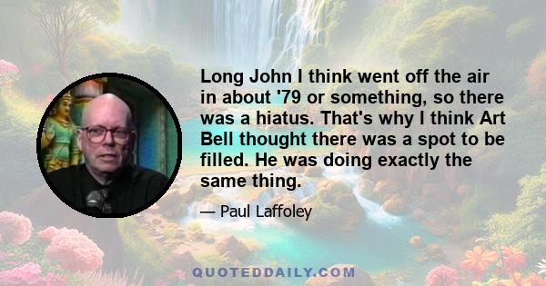 Long John I think went off the air in about '79 or something, so there was a hiatus. That's why I think Art Bell thought there was a spot to be filled. He was doing exactly the same thing.