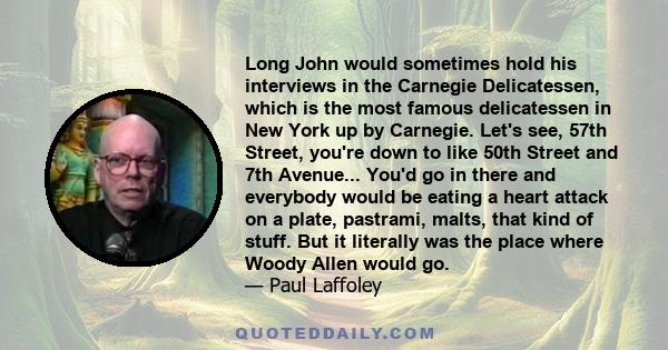 Long John would sometimes hold his interviews in the Carnegie Delicatessen, which is the most famous delicatessen in New York up by Carnegie. Let's see, 57th Street, you're down to like 50th Street and 7th Avenue...