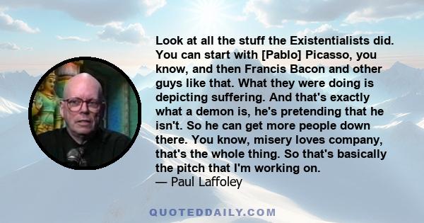 Look at all the stuff the Existentialists did. You can start with [Pablo] Picasso, you know, and then Francis Bacon and other guys like that. What they were doing is depicting suffering. And that's exactly what a demon