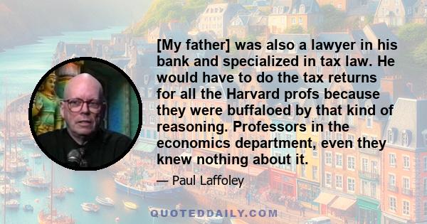 [My father] was also a lawyer in his bank and specialized in tax law. He would have to do the tax returns for all the Harvard profs because they were buffaloed by that kind of reasoning. Professors in the economics