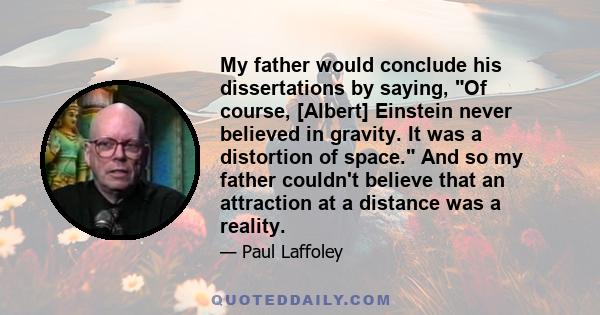 My father would conclude his dissertations by saying, Of course, [Albert] Einstein never believed in gravity. It was a distortion of space. And so my father couldn't believe that an attraction at a distance was a