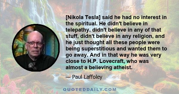 [Nikola Tesla] said he had no interest in the spiritual. He didn't believe in telepathy, didn't believe in any of that stuff, didn't believe in any religion, and he just thought all these people were being superstitious 