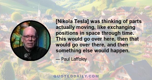 [Nikola Tesla] was thinking of parts actually moving, like exchanging positions in space through time. This would go over here, then that would go over there, and then something else would happen.