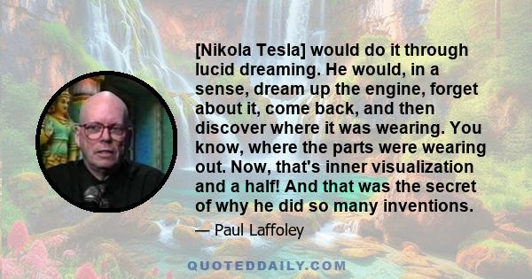 [Nikola Tesla] would do it through lucid dreaming. He would, in a sense, dream up the engine, forget about it, come back, and then discover where it was wearing. You know, where the parts were wearing out. Now, that's