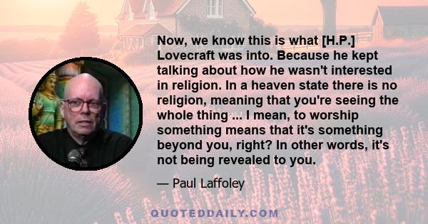 Now, we know this is what [H.P.] Lovecraft was into. Because he kept talking about how he wasn't interested in religion. In a heaven state there is no religion, meaning that you're seeing the whole thing ... I mean, to