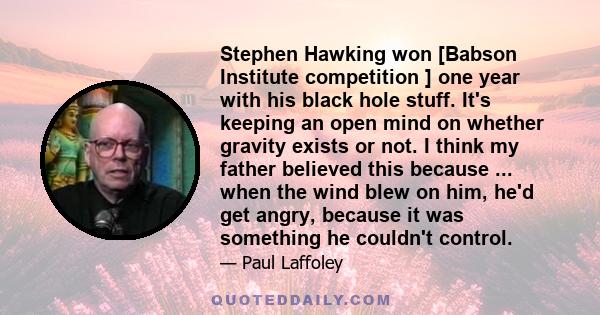 Stephen Hawking won [Babson Institute competition ] one year with his black hole stuff. It's keeping an open mind on whether gravity exists or not. I think my father believed this because ... when the wind blew on him,