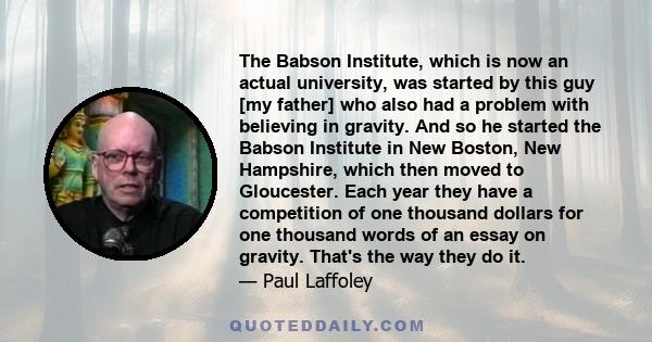 The Babson Institute, which is now an actual university, was started by this guy [my father] who also had a problem with believing in gravity. And so he started the Babson Institute in New Boston, New Hampshire, which