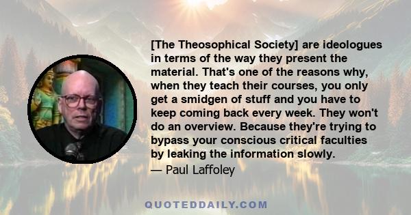 [The Theosophical Society] are ideologues in terms of the way they present the material. That's one of the reasons why, when they teach their courses, you only get a smidgen of stuff and you have to keep coming back