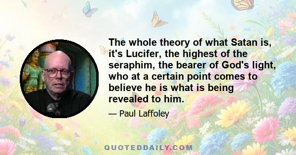 The whole theory of what Satan is, it's Lucifer, the highest of the seraphim, the bearer of God's light, who at a certain point comes to believe he is what is being revealed to him.