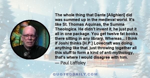 The whole thing that Dante [Alighieri] did was summed up in the medieval world. It's like St. Thomas Aquinas, the Summa Theologica. He didn't invent it, he just put it all in one package. You get twelve fat books there