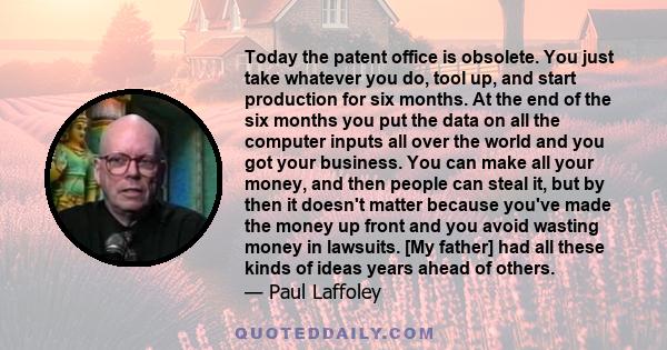 Today the patent office is obsolete. You just take whatever you do, tool up, and start production for six months. At the end of the six months you put the data on all the computer inputs all over the world and you got