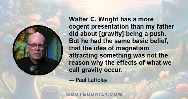 Walter C. Wright has a more cogent presentation than my father did about [gravity] being a push. But he had the same basic belief, that the idea of magnetism attracting something was not the reason why the effects of