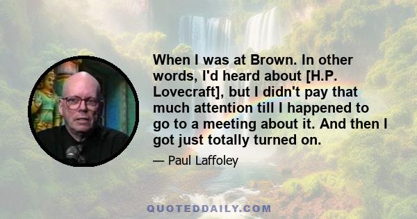 When I was at Brown. In other words, I'd heard about [H.P. Lovecraft], but I didn't pay that much attention till I happened to go to a meeting about it. And then I got just totally turned on.