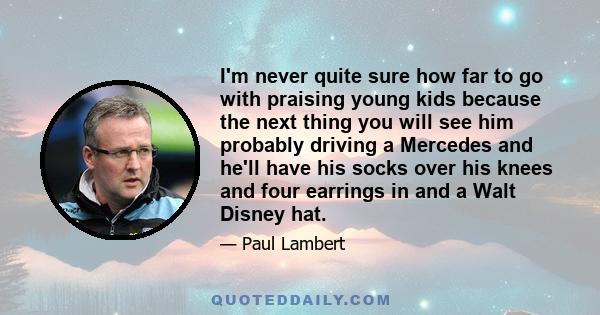 I'm never quite sure how far to go with praising young kids because the next thing you will see him probably driving a Mercedes and he'll have his socks over his knees and four earrings in and a Walt Disney hat.