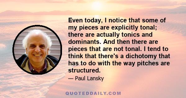 Even today, I notice that some of my pieces are explicitly tonal; there are actually tonics and dominants. And then there are pieces that are not tonal. I tend to think that there's a dichotomy that has to do with the