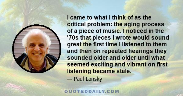 I came to what I think of as the critical problem: the aging process of a piece of music. I noticed in the '70s that pieces I wrote would sound great the first time I listened to them and then on repeated hearings they