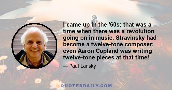 I came up in the '60s; that was a time when there was a revolution going on in music. Stravinsky had become a twelve-tone composer; even Aaron Copland was writing twelve-tone pieces at that time!