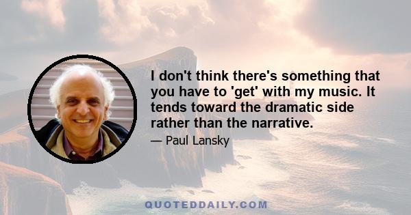 I don't think there's something that you have to 'get' with my music. It tends toward the dramatic side rather than the narrative.