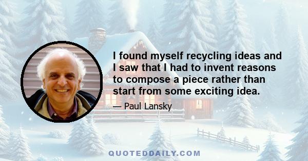 I found myself recycling ideas and I saw that I had to invent reasons to compose a piece rather than start from some exciting idea.