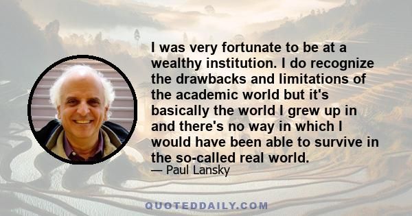 I was very fortunate to be at a wealthy institution. I do recognize the drawbacks and limitations of the academic world but it's basically the world I grew up in and there's no way in which I would have been able to