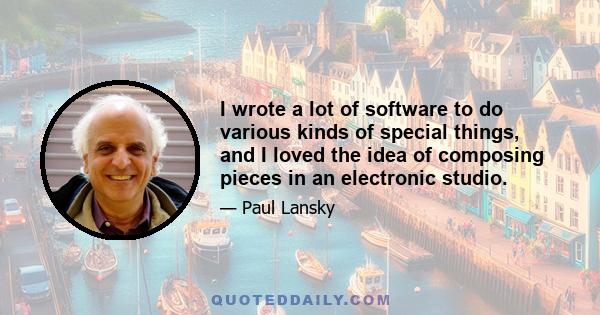 I wrote a lot of software to do various kinds of special things, and I loved the idea of composing pieces in an electronic studio.