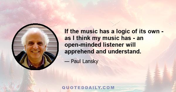 If the music has a logic of its own - as I think my music has - an open-minded listener will apprehend and understand.